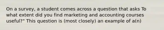 On a survey, a student comes across a question that asks To what extent did you find marketing and accounting courses useful?" This question is (most closely) an example of a(n)