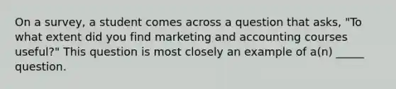 On a survey, a student comes across a question that asks, "To what extent did you find marketing and accounting courses useful?" This question is most closely an example of a(n) _____ question.