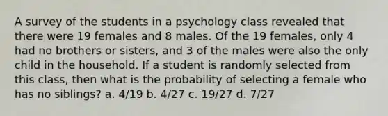 A survey of the students in a psychology class revealed that there were 19 females and 8 males. Of the 19 females, only 4 had no brothers or sisters, and 3 of the males were also the only child in the household. If a student is randomly selected from this class, then what is the probability of selecting a female who has no siblings? a. 4/19 b. 4/27 c. 19/27 d. 7/27