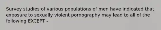 Survey studies of various populations of men have indicated that exposure to sexually violent pornography may lead to all of the following EXCEPT -