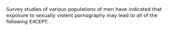 ​Survey studies of various populations of men have indicated that exposure to sexually violent pornography may lead to all of the following EXCEPT: