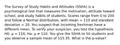 The Survey of Study Habits and Attitudes (SSHA) is a psychological test that measures the motivation, attitude toward school, and study habits of students. Scores range from 0 to 200 and follow a Normal distribution, with mean = 110 and standard deviation = 20. You suspect that incoming freshman have a different mean. To verify your suspicion, you test the hypothesis H0: µ = 110, Ha: µ ≠ 110. You give the SSHA to 50 students and you observe a sample mean of 115.35. What is the p-value?