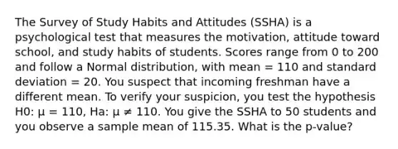 The Survey of Study Habits and Attitudes (SSHA) is a psychological test that measures the motivation, attitude toward school, and study habits of students. Scores range from 0 to 200 and follow a Normal distribution, with mean = 110 and standard deviation = 20. You suspect that incoming freshman have a different mean. To verify your suspicion, you test the hypothesis H0: µ = 110, Ha: µ ≠ 110. You give the SSHA to 50 students and you observe a sample mean of 115.35. What is the p-value?