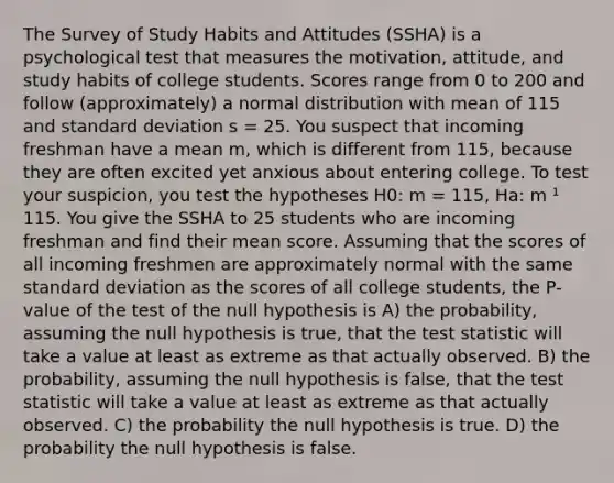 The Survey of Study Habits and Attitudes (SSHA) is a psychological test that measures the motivation, attitude, and study habits of college students. Scores range from 0 to 200 and follow (approximately) a normal distribution with mean of 115 and standard deviation s = 25. You suspect that incoming freshman have a mean m, which is different from 115, because they are often excited yet anxious about entering college. To test your suspicion, you test the hypotheses H0: m = 115, Ha: m ¹ 115. You give the SSHA to 25 students who are incoming freshman and find their mean score. Assuming that the scores of all incoming freshmen are approximately normal with the same standard deviation as the scores of all college students, the P-value of the test of the null hypothesis is A) the probability, assuming the null hypothesis is true, that the test statistic will take a value at least as extreme as that actually observed. B) the probability, assuming the null hypothesis is false, that the test statistic will take a value at least as extreme as that actually observed. C) the probability the null hypothesis is true. D) the probability the null hypothesis is false.