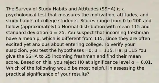 The Survey of Study Habits and Attitudes (SSHA) is a psychological test that measures the motivation, attitudes, and study habits of college students. Scores range from 0 to 200 and follow (approximately) a Normal distribution with mean 115 and standard deviation σ = 25. You suspect that incoming freshman have a mean μ, which is different from 115, since they are often excited yet anxious about entering college. To verify your suspicion, you test the hypotheses H0: μ = 115, Ha: μ 115 You give the SSHA to 25 incoming freshman and find their mean score. Based on this, you reject H0 at significance level α = 0.01. Which of the following would be most helpful in assessing the practical significance of your results?