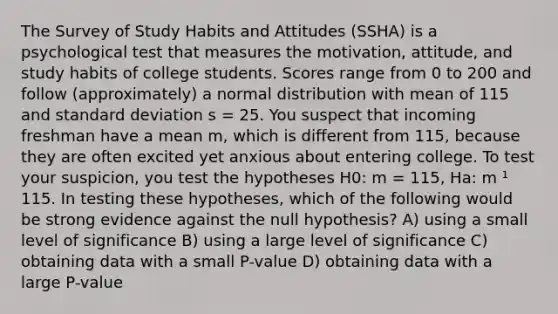 The Survey of Study Habits and Attitudes (SSHA) is a psychological test that measures the motivation, attitude, and study habits of college students. Scores range from 0 to 200 and follow (approximately) a normal distribution with mean of 115 and standard deviation s = 25. You suspect that incoming freshman have a mean m, which is different from 115, because they are often excited yet anxious about entering college. To test your suspicion, you test the hypotheses H0: m = 115, Ha: m ¹ 115. In testing these hypotheses, which of the following would be strong evidence against the null hypothesis? A) using a small level of significance B) using a large level of significance C) obtaining data with a small P-value D) obtaining data with a large P-value