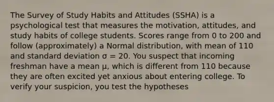 The Survey of Study Habits and Attitudes (SSHA) is a psychological test that measures the motivation, attitudes, and study habits of college students. Scores range from 0 to 200 and follow (approximately) a Normal distribution, with mean of 110 and standard deviation σ = 20. You suspect that incoming freshman have a mean μ, which is different from 110 because they are often excited yet anxious about entering college. To verify your suspicion, you test the hypotheses