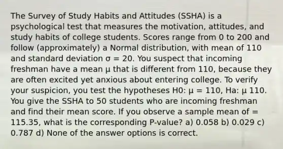 The Survey of Study Habits and Attitudes (SSHA) is a psychological test that measures the motivation, attitudes, and study habits of college students. Scores range from 0 to 200 and follow (approximately) a Normal distribution, with mean of 110 and <a href='https://www.questionai.com/knowledge/kqGUr1Cldy-standard-deviation' class='anchor-knowledge'>standard deviation</a> σ = 20. You suspect that incoming freshman have a mean µ that is different from 110, because they are often excited yet anxious about entering college. To verify your suspicion, you test the hypotheses H0: µ = 110, Ha: µ 110. You give the SSHA to 50 students who are incoming freshman and find their mean score. If you observe a sample mean of = 115.35, what is the corresponding P-value? a) 0.058 b) 0.029 c) 0.787 d) None of the answer options is correct.