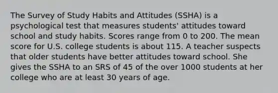 The Survey of Study Habits and Attitudes (SSHA) is a psychological test that measures students' attitudes toward school and study habits. Scores range from 0 to 200. The mean score for U.S. college students is about 115. A teacher suspects that older students have better attitudes toward school. She gives the SSHA to an SRS of 45 of the over 1000 students at her college who are at least 30 years of age.