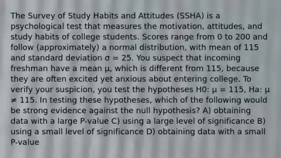 The Survey of Study Habits and Attitudes (SSHA) is a psychological test that measures the motivation, attitudes, and study habits of college students. Scores range from 0 to 200 and follow (approximately) a normal distribution, with mean of 115 and standard deviation σ = 25. You suspect that incoming freshman have a mean µ, which is different from 115, because they are often excited yet anxious about entering college. To verify your suspicion, you test the hypotheses H0: µ = 115, Ha: µ ≠ 115. In testing these hypotheses, which of the following would be strong evidence against the null hypothesis? A) obtaining data with a large P-value C) using a large level of significance B) using a small level of significance D) obtaining data with a small P-value