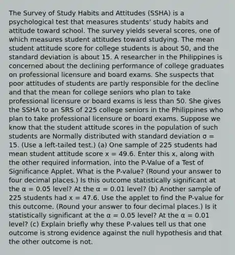 The Survey of Study Habits and Attitudes (SSHA) is a psychological test that measures students' study habits and attitude toward school. The survey yields several scores, one of which measures student attitudes toward studying. The mean student attitude score for college students is about 50, and the standard deviation is about 15. A researcher in the Philippines is concerned about the declining performance of college graduates on professional licensure and board exams. She suspects that poor attitudes of students are partly responsible for the decline and that the mean for college seniors who plan to take professional licensure or board exams is less than 50. She gives the SSHA to an SRS of 225 college seniors in the Philippines who plan to take professional licensure or board exams. Suppose we know that the student attitude scores in the population of such students are Normally distributed with standard deviation σ = 15. (Use a left-tailed test.) (a) One sample of 225 students had mean student attitude score x = 49.6. Enter this x, along with the other required information, into the P-Value of a Test of Significance Applet. What is the P-value? (Round your answer to four decimal places.) Is this outcome statistically significant at the α = 0.05 level? At the α = 0.01 level? (b) Another sample of 225 students had x = 47.6. Use the applet to find the P-value for this outcome. (Round your answer to four decimal places.) Is it statistically significant at the α = 0.05 level? At the α = 0.01 level? (c) Explain briefly why these P-values tell us that one outcome is strong evidence against the null hypothesis and that the other outcome is not.