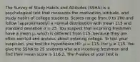 The Survey of Study Habits and Attitudes (SSHA) is a psychological test that measures the motivation, attitude, and study habits of college students. Scores range from 0 to 200 and follow (approximately) a normal distribution with mean 115 and standard deviation σ = 25. You suspect that incoming freshmen have a mean μ, which is different from 115, because they are often excited and anxious about entering college. To test your suspicion, you test the hypotheses H0: μ = 115, Ha: μ ≠ 115. You give the SSHA to 25 students who are incoming freshman and find their mean score is 116.2. The P-value of your test is