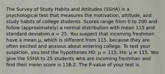 The Survey of Study Habits and Attitudes (SSHA) is a psychological test that measures the motivation, attitude, and study habits of college students. Scores range from 0 to 200 and follow (approximately) a normal distribution with mean 115 and standard deviation σ = 25. You suspect that incoming freshmen have a mean μ, which is different from 115, because they are often excited and anxious about entering college. To test your suspicion, you test the hypotheses H0: μ = 115, Ha: μ ≠ 115. You give the SSHA to 25 students who are incoming freshman and find their mean score is 116.2. The P-value of your test is