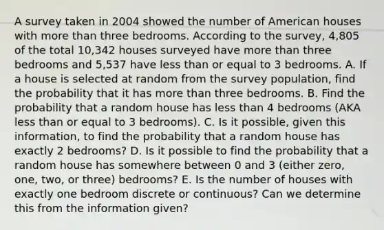 A survey taken in 2004 showed the number of American houses with more than three bedrooms. According to the survey, 4,805 of the total 10,342 houses surveyed have more than three bedrooms and 5,537 have less than or equal to 3 bedrooms. A. If a house is selected at random from the survey population, find the probability that it has more than three bedrooms. B. Find the probability that a random house has less than 4 bedrooms (AKA less than or equal to 3 bedrooms). C. Is it possible, given this information, to find the probability that a random house has exactly 2 bedrooms? D. Is it possible to find the probability that a random house has somewhere between 0 and 3 (either zero, one, two, or three) bedrooms? E. Is the number of houses with exactly one bedroom discrete or continuous? Can we determine this from the information given?