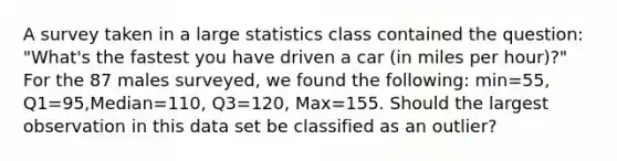 A survey taken in a large statistics class contained the question: "What's the fastest you have driven a car (in miles per hour)?" For the 87 males surveyed, we found the following: min=55, Q1=95,Median=110, Q3=120, Max=155. Should the largest observation in this data set be classified as an outlier?