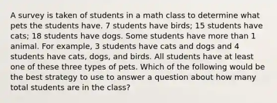 A survey is taken of students in a math class to determine what pets the students have. 7 students have birds; 15 students have cats; 18 students have dogs. Some students have more than 1 animal. For example, 3 students have cats and dogs and 4 students have cats, dogs, and birds. All students have at least one of these three types of pets. Which of the following would be the best strategy to use to answer a question about how many total students are in the class?