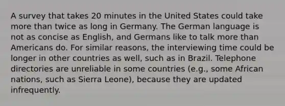 A survey that takes 20 minutes in the United States could take more than twice as long in Germany. The German language is not as concise as English, and Germans like to talk more than Americans do. For similar reasons, the interviewing time could be longer in other countries as well, such as in Brazil. Telephone directories are unreliable in some countries (e.g., some African nations, such as Sierra Leone), because they are updated infrequently.