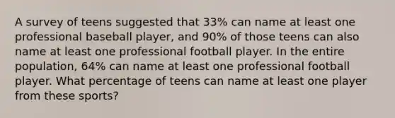 A survey of teens suggested that 33% can name at least one professional baseball player, and 90% of those teens can also name at least one professional football player. In the entire population, 64% can name at least one professional football player. What percentage of teens can name at least one player from these sports?