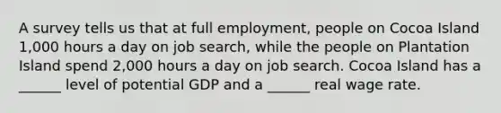 A survey tells us that at full​ employment, people on Cocoa Island 1,000 hours a day on job​ search, while the people on Plantation Island spend 2,000 hours a day on job search. Cocoa Island has a​ ______ level of potential GDP and a​ ______ real wage rate.