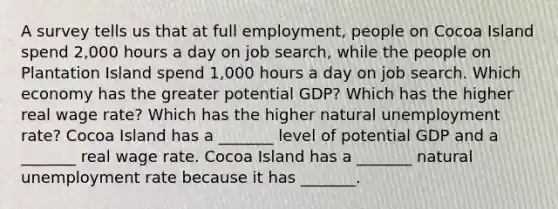 A survey tells us that at full​ employment, people on Cocoa Island spend 2,000 hours a day on job​ search, while the people on Plantation Island spend 1,000 hours a day on job search. Which economy has the greater potential​ GDP? Which has the higher real wage​ rate? Which has the higher natural unemployment​ rate? Cocoa Island has a​ _______ level of potential GDP and a​ _______ real wage rate. Cocoa Island has a​ _______ natural unemployment rate because it has​ _______.