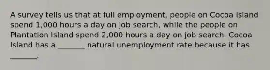 A survey tells us that at full​ employment, people on Cocoa Island spend 1,000 hours a day on job​ search, while the people on Plantation Island spend 2,000 hours a day on job search. Cocoa Island has a​ _______ natural unemployment rate because it has​ _______.