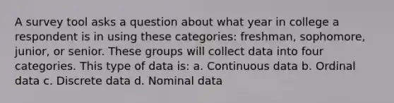 A survey tool asks a question about what year in college a respondent is in using these categories: freshman, sophomore, junior, or senior. These groups will collect data into four categories. This type of data is: a. Continuous data b. Ordinal data c. Discrete data d. Nominal data