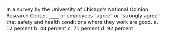 In a survey by the University of Chicago's National Opinion Research Center, ____ of employees "agree" or "strongly agree" that safety and health conditions where they work are good. a. 12 percent b. 48 percent c. 71 percent d. 92 percent