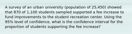 A survey of an urban university (population of 25,450) showed that 870 of 1,100 students sampled supported a fee increase to fund improvements to the student recreation center. Using the 95% level of confidence, what is the confidence interval for the proportion of students supporting the fee increase?