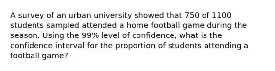 A survey of an urban university showed that 750 of 1100 students sampled attended a home football game during the season. Using the 99% level of confidence, what is the confidence interval for the proportion of students attending a football game?