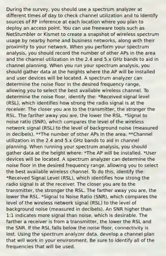 During the survey, you should use a spectrum analyzer at different times of day to check channel utilization and to identify sources of RF inference at each location where you plan to deploy an access point. You can use freeware tools such as NetStumbler or Kismet to create a snapshot of wireless spectrum usage by nearby home and business networks, along with their proximity to your network. When you perform your spectrum analysis, you should record the number of other APs in the area and the channel utilization in the 2.4 and 5.x GHz bands to aid in channel planning. When you run your spectrum analysis, you should gather data at the heights where the AP will be installed and user devices will be located. A spectrum analyzer can determine the noise floor in the desired frequency range, allowing you to select the best available wireless channel. To determine the noise floor, identify the: *Received signal level (RSL), which identifies how strong the radio signal is at the receiver. The closer you are to the transmitter, the stronger the RSL. The farther away you are, the lower the RSL. *Signal to noise ratio (SNR), which compares the level of the wireless network signal (RSL) to the level of background noise (measured in decibels). **The number of other APs in the area. **Channel utilization in the 2.4 and 5.x GHz bands to aid in channel planning. When running your spectrum analysis, you should gather data at the height where: *The AP will be installed. *User devices will be located. A spectrum analyzer can determine the noise floor in the desired frequency range, allowing you to select the best available wireless channel. To do this, identify the: *Received Signal Level (RSL), which identifies how strong the radio signal is at the receiver. The closer you are to the transmitter, the stronger the RSL. The farther away you are, the lower the RSL. *Signal to Noise Ratio (SNR), which compares the level of the wireless network signal (RSL) to the level of background noise (measured in decibels). An SNR higher than 1:1 indicates more signal than noise, which is desirable. The farther a receiver is from a transmitter, the lower the RSL and the SNR. If the RSL falls below the noise floor, connectivity is lost. Using the spectrum analyzer data, develop a channel plan that will work in your environment. Be sure to identify all of the frequencies that will be used.