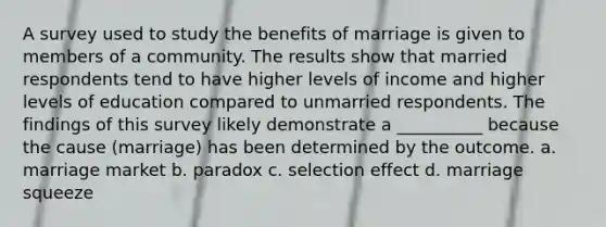 A survey used to study the benefits of marriage is given to members of a community. The results show that married respondents tend to have higher levels of income and higher levels of education compared to unmarried respondents. The findings of this survey likely demonstrate a __________ because the cause (marriage) has been determined by the outcome. a. marriage market b. paradox c. selection effect d. marriage squeeze