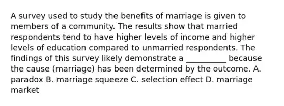 A survey used to study the benefits of marriage is given to members of a community. The results show that married respondents tend to have higher levels of income and higher levels of education compared to unmarried respondents. The findings of this survey likely demonstrate a __________ because the cause (marriage) has been determined by the outcome. A. paradox B. marriage squeeze C. selection effect D. marriage market