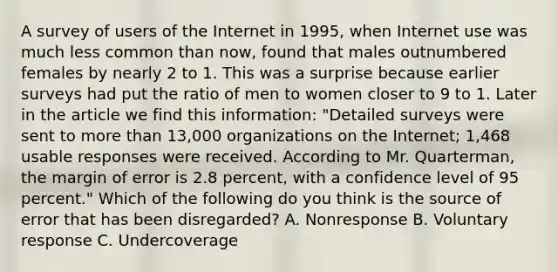 A survey of users of the Internet in 1995, when Internet use was much less common than now, found that males outnumbered females by nearly 2 to 1. This was a surprise because earlier surveys had put the ratio of men to women closer to 9 to 1. Later in the article we find this information: "Detailed surveys were sent to more than 13,000 organizations on the Internet; 1,468 usable responses were received. According to Mr. Quarterman, the margin of error is 2.8 percent, with a confidence level of 95 percent." Which of the following do you think is the source of error that has been disregarded? A. Nonresponse B. Voluntary response C. Undercoverage