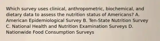 Which survey uses clinical, anthropometric, biochemical, and dietary data to assess the nutrition status of Americans? A. ​American Epidemiological Survey B. ​Ten-State Nutrition Survey C. National Health and Nutrition Examination Surveys D. Nationwide Food Consumption Surveys