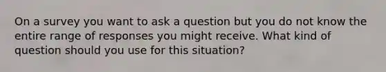 On a survey you want to ask a question but you do not know the entire range of responses you might receive. What kind of question should you use for this situation?