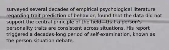 surveyed several decades of empirical psychological literature regarding trait prediction of behavior, found that the data did not support the central principle of the field—that a person's personality traits are consistent across situations. His report triggered a decades-long period of self-examination, known as the person-situation debate.