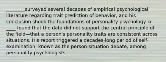 ________surveyed several decades of empirical psychological literature regarding trait prediction of behavior, and his conclusion shook the foundations of personality psychology. o ____ found that the data did not support the central principle of the field—that a person's personality traits are consistent across situations. His report triggered a decades-long period of self-examination, known as the person-situation debate, among personality psychologists.