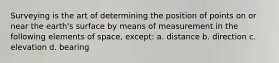 Surveying is the art of determining the position of points on or near the earth's surface by means of measurement in the following elements of space, except: a. distance b. direction c. elevation d. bearing