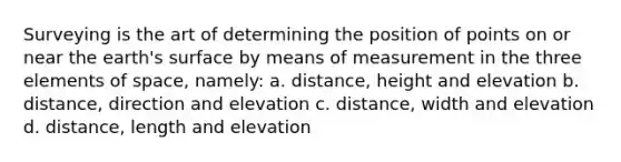 Surveying is the art of determining the position of points on or near the earth's surface by means of measurement in the three elements of space, namely: a. distance, height and elevation b. distance, direction and elevation c. distance, width and elevation d. distance, length and elevation