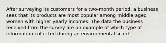 After surveying its customers for a two-month period, a business sees that its products are most popular among middle-aged women with higher yearly incomes. The data the business received from the survey are an example of which type of information collected during an environmental scan?