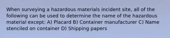 When surveying a hazardous materials incident site, all of the following can be used to determine the name of the hazardous material except: A) Placard B) Container manufacturer C) Name stenciled on container D) Shipping papers