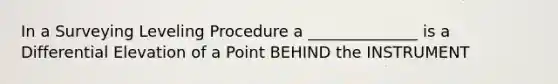 In a Surveying Leveling Procedure a ______________ is a Differential Elevation of a Point BEHIND the INSTRUMENT