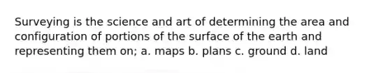 Surveying is the science and art of determining the area and configuration of portions of the surface of the earth and representing them on; a. maps b. plans c. ground d. land