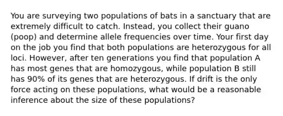 You are surveying two populations of bats in a sanctuary that are extremely difficult to catch. Instead, you collect their guano (poop) and determine allele frequencies over time. Your first day on the job you find that both populations are heterozygous for all loci. However, after ten generations you find that population A has most genes that are homozygous, while population B still has 90% of its genes that are heterozygous. If drift is the only force acting on these populations, what would be a reasonable inference about the size of these populations?