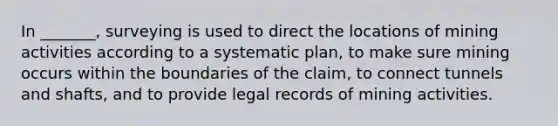 In _______, surveying is used to direct the locations of mining activities according to a systematic plan, to make sure mining occurs within the boundaries of the claim, to connect tunnels and shafts, and to provide legal records of mining activities.