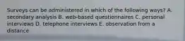 Surveys can be administered in which of the following ways? A. secondary analysis B. web-based questionnaires C. personal interviews D. telephone interviews E. observation from a distance