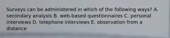 Surveys can be administered in which of the following ways? A. secondary analysis B. web-based questionnaires C. personal interviews D. telephone interviews E. observation from a distance