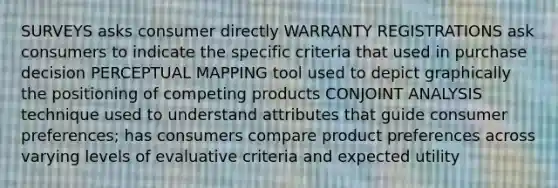 SURVEYS asks consumer directly WARRANTY REGISTRATIONS ask consumers to indicate the specific criteria that used in purchase decision PERCEPTUAL MAPPING tool used to depict graphically the positioning of competing products CONJOINT ANALYSIS technique used to understand attributes that guide consumer preferences; has consumers compare product preferences across varying levels of evaluative criteria and expected utility