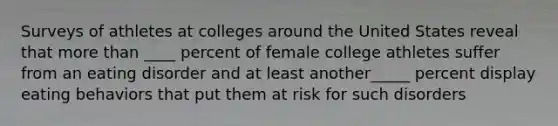 Surveys of athletes at colleges around the United States reveal that <a href='https://www.questionai.com/knowledge/keWHlEPx42-more-than' class='anchor-knowledge'>more than</a> ____ percent of female college athletes suffer from an eating disorder and at least another_____ percent display eating behaviors that put them at risk for such disorders