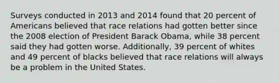 Surveys conducted in 2013 and 2014 found that 20 percent of Americans believed that race relations had gotten better since the 2008 election of President Barack Obama, while 38 percent said they had gotten worse. Additionally, 39 percent of whites and 49 percent of blacks believed that race relations will always be a problem in the United States.